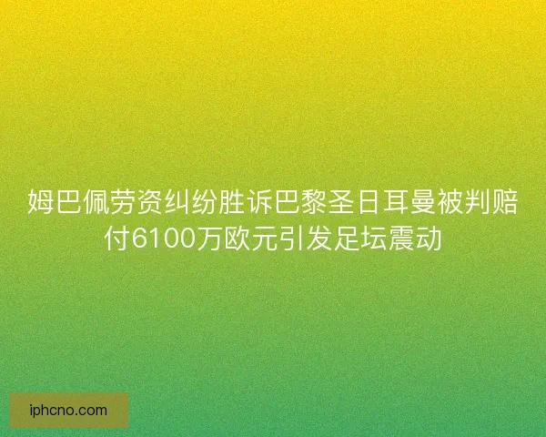姆巴佩劳资纠纷胜诉巴黎圣日耳曼被判赔付6100万欧元引发足坛震动
