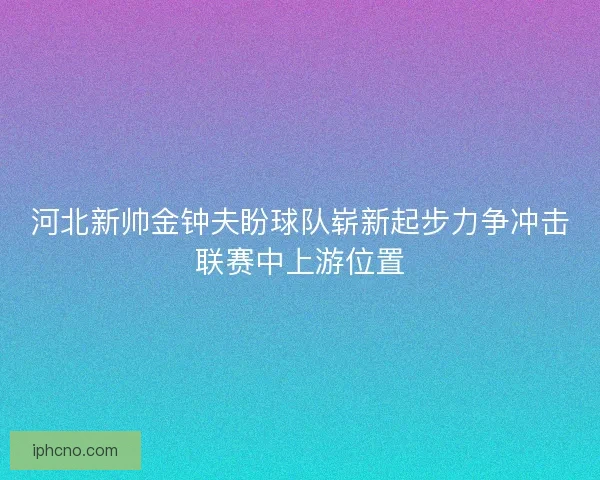 河北新帅金钟夫盼球队崭新起步力争冲击联赛中上游位置