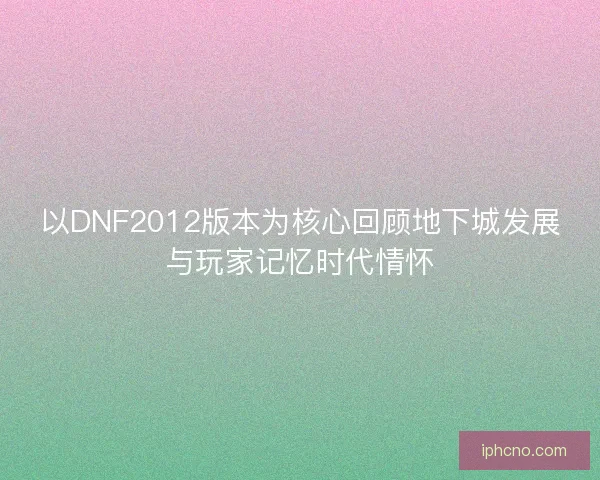 以DNF2012版本为核心回顾地下城发展与玩家记忆时代情怀
