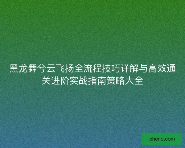 黑龙舞兮云飞扬全流程技巧详解与高效通关进阶实战指南策略大全