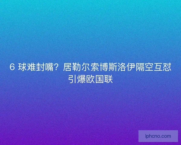 6 球难封嘴？居勒尔索博斯洛伊隔空互怼引爆欧国联